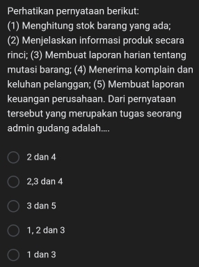 Perhatikan pernyataan berikut:
(1) Menghitung stok barang yang ada;
(2) Menjelaskan informasi produk secara
rinci; (3) Membuat laporan harian tentang
mutasi barang; (4) Menerima komplain dan
keluhan pelanggan; (5) Membuat Iaporan
keuangan perusahaan. Dari pernyataan
tersebut yang merupakan tugas seorang
admin gudang adalah....
2 dan 4
2, 3 dan 4
3 dan 5
1, 2 dan 3
1 dan 3