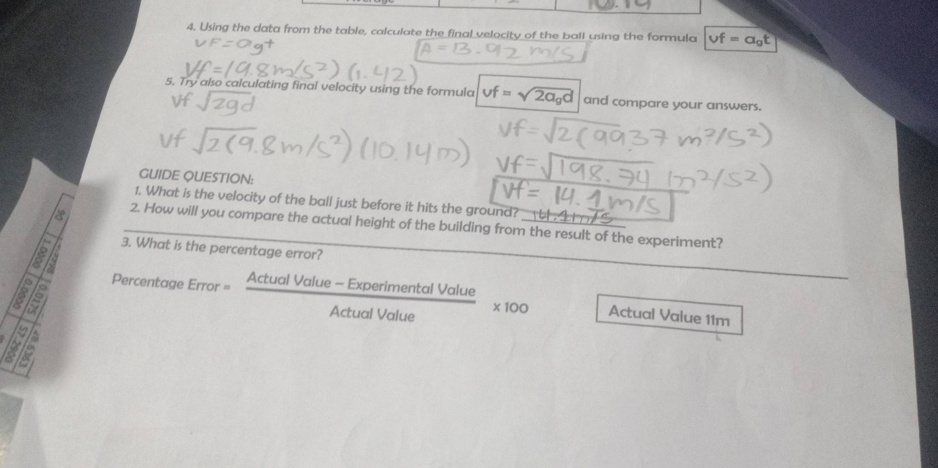 Using the data from the table, calculate the final velocity of the ball using the formula vf=a_gt
5. Try also calculating final velocity using the formula vf=sqrt(2a_g)d and compare your answers. 
GUIDE QUESTION: 
1. What is the velocity of the ball just before it hits the ground? _ 
2. How will you compare the actual height of the building from the result of the experiment? 
3. What is the percentage error? 
181 
Percentage Error = (ActualValue-ExperimentalValue)/ActualValue * 100
Actual Value 11m
is