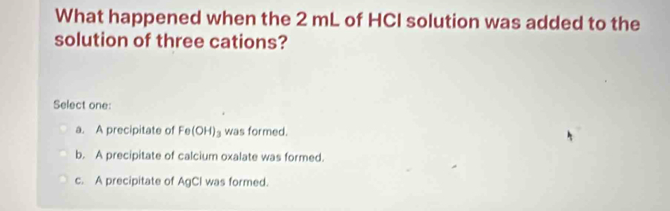 What happened when the 2 mL of HCI solution was added to the
solution of three cations?
Select one:
a. A precipitate of Fe(OH)_3 was formed.
b. A precipitate of calcium oxalate was formed.
c. A precipitate of AgCl was formed.