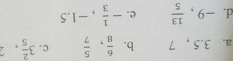 3.5 , 7 b.  6/8 ,  5/7  c. 3 2/5 , 
d. -9,  13/5  e. - 1/3 , -1.5