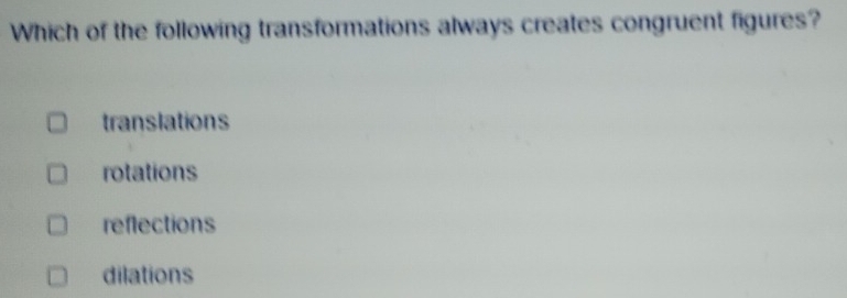 Which of the following transformations always creates congruent figures?
translations
rotations
reflections
dilations