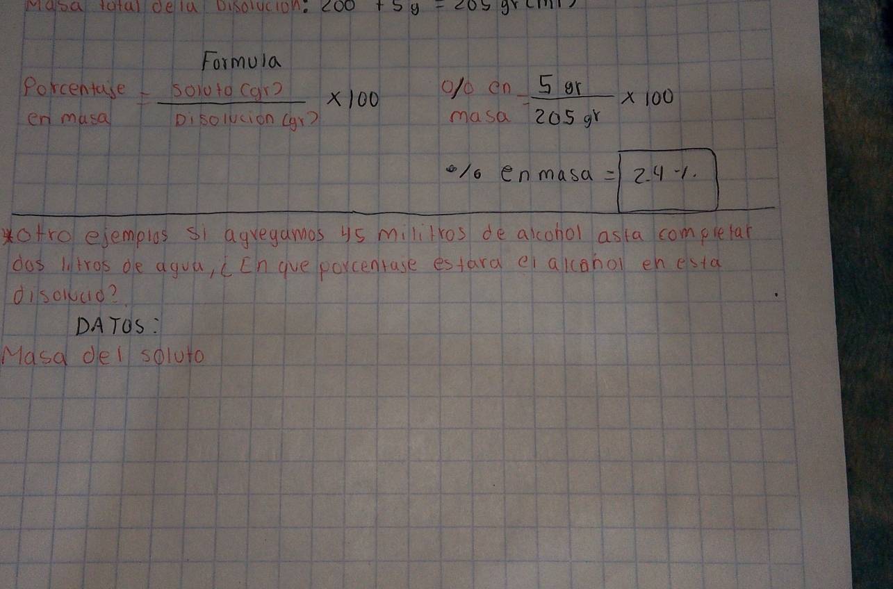 Mabe toral dela Disolucion. 200+5y=205yrcm
Formuia 
0/ en
beginarrayr Porcentase enmasaendarray = (5010+0(gr))/Disolucion(gr) * 100 masa  5gr/205gr * 100
o/o enmasa =boxed 2.4-1.
*otro ejemplos si agregamos ys mililros de alcohol asta completar 
dos litros de agua, cEn gue porcentase estara ei akcahol en esta 
dilsolud? 
DATOS: 
Masa del soluto