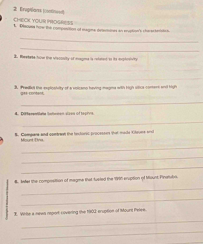 Eruptions (continued) 
CHECK YOUR PROGRESS 
1. Discuss how the composition of magma determines an eruption's characteristics. 
_ 
_ 
2. Restate how the viscosity of magma is related to its explosivity. 
_ 
_ 
_ 
3. Predict the explosivity of a volcano having magma with high silica content and high 
gas content. 
_ 
4. Differentiate between sizes of tephra. 
_ 
5. Compare and contrast the tectonic processes that made Kilauea and 
Mount Etna. 
_ 
_ 
_ 
6. Infer the composition of magma that fueled the 1991 eruption of Mount Pinatubo. 
_ 
_ 
7. Write a news report covering the 1902 eruption of Mount Pelee. 
_ 
_ 
_