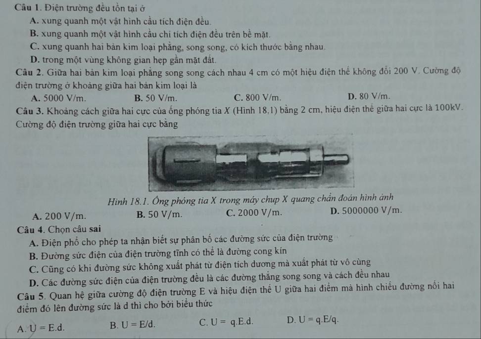 Điện trường đều tồn tại ở
A. xung quanh một vật hình cầu tích điện đều.
B. xung quanh một vật hình cầu chi tích điện đều trên bề mặt.
C. xung quanh hai bàn kim loại phẳng, song song, có kích thước bằng nhau.
D. trong một vùng không gian hẹp gần mặt đất.
Câu 2. Giữa hai bản kim loại phẳng song song cách nhau 4 cm có một hiệu điện thế không đổi 200 V. Cường độ
điện trường ở khoảng giữa hai bản kim loại là
A. 5000 V/m. B. 50 V/m. C. 800 V/m. D. 80 V/m.
Câu 3. Khoảng cách giữa hai cực của ống phóng tia X (Hình 18,1) bằng 2 cm, hiệu điện thế giữa hai cực là 100kV.
Cường độ điện trường giữa hai cực bằng
Hình 18.1. Ống phóng tia X trong máy chup X quang chẩn đoán hình ảnh
A. 200 V/m. B. 50 V/m. C. 2000 V/m. D. 5000000 V/m.
Câu 4. Chọn câu sai
A. Điện phổ cho phép ta nhận biết sự phân bố các đường sức của điện trường
B. Đường sức điện của điện trường tĩnh có thể là đường cong kín
C. Cũng có khi đường sức không xuất phát từ điện tích dương mà xuất phát từ vô cùng
D. Các đường sức điện của điện trường đều là các đường thắng song song và cách đều nhau
Câu 5. Quan hệ giữa cường độ điện trường E và hiệu điện thế U giữa hai điểm mà hình chiếu đường nổi hai
điểm đó lên đường sức là d thì cho bởi biểu thức
A. U=E.d. B. U=E/d. C. U=q.E.d. D. U=q.E/q.