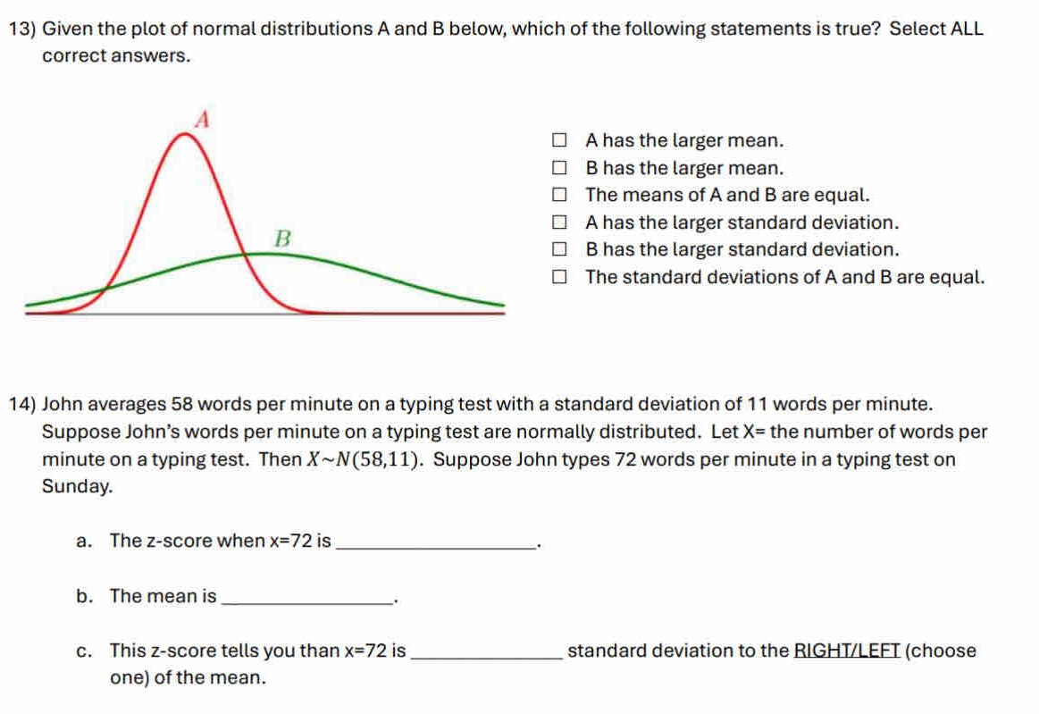 Given the plot of normal distributions A and B below, which of the following statements is true? Select ALL
correct answers.
A has the larger mean.
B has the larger mean.
The means of A and B are equal.
A has the larger standard deviation.
B has the larger standard deviation.
The standard deviations of A and B are equal.
14) John averages 58 words per minute on a typing test with a standard deviation of 11 words per minute.
Suppose John’s words per minute on a typing test are normally distributed. Let X= the number of words per
minute on a typing test. Then Xsim N(58,11). Suppose John types 72 words per minute in a typing test on
Sunday.
a. The z-score when x=72 is_
``
b. The mean is_
.
c. This z-score tells you than x=72 is _standard deviation to the RIGHT/LEFT (choose
one) of the mean.