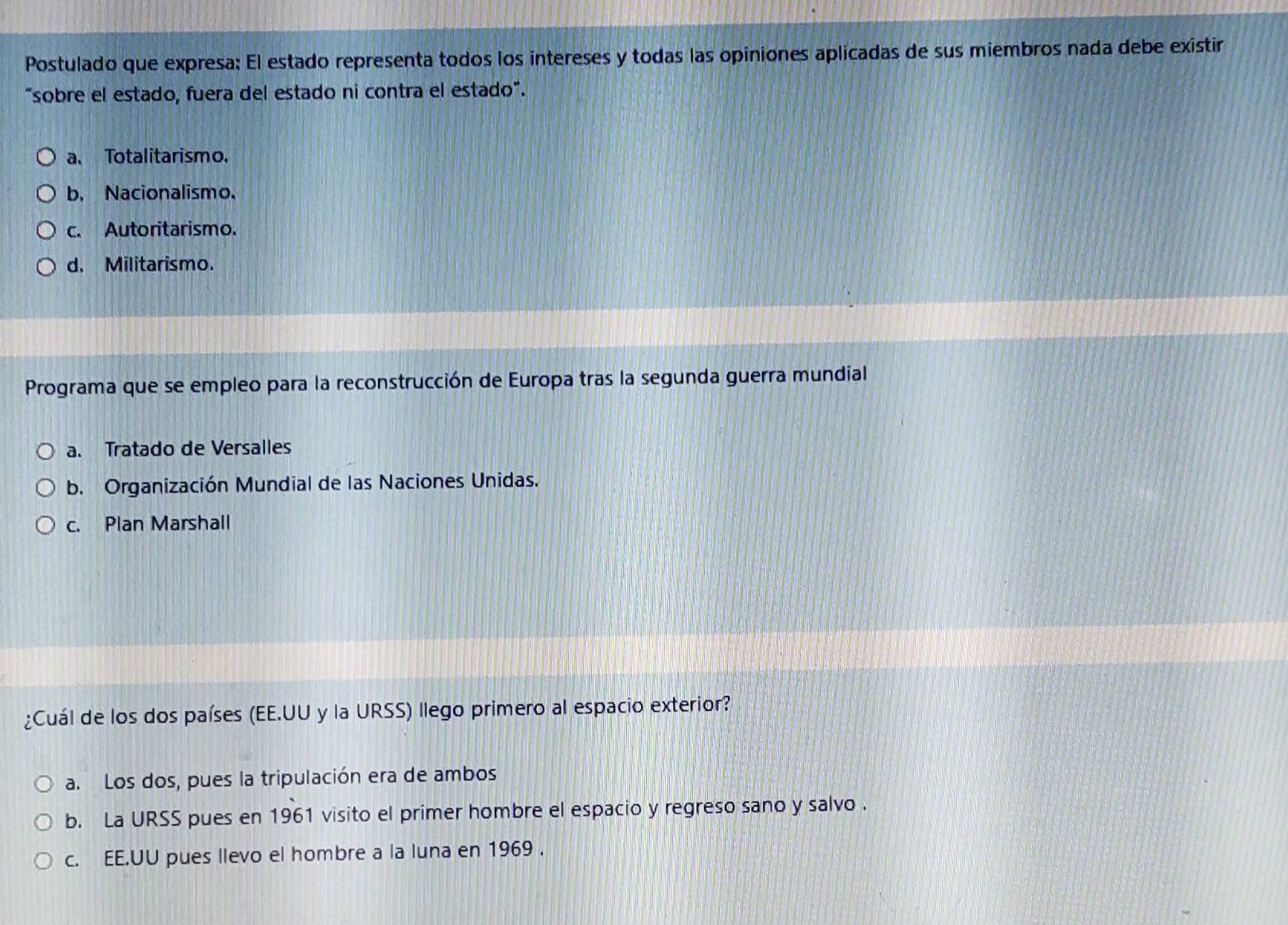 Postulado que expresa: El estado representa todos los intereses y todas las opiniones aplicadas de sus miembros nada debe existir
"sobre el estado, fuera del estado ni contra el estado".
a. Totalitarismo.
b. Nacionalismo.
c. Autoritarismo.
d. Militarismo.
Programa que se empleo para la reconstrucción de Europa tras la segunda guerra mundial
a. Tratado de Versalles
b. Organización Mundial de las Naciones Unidas.
c. Plan Marshall
¿Cuál de los dos países (EE.UU y la URSS) llego primero al espacio exterior?
a. Los dos, pues la tripulación era de ambos
b. La URSS pues en 1961 visito el primer hombre el espacio y regreso sano y salvo .
c. EE.UU pues llevo el hombre a la luna en 1969 .