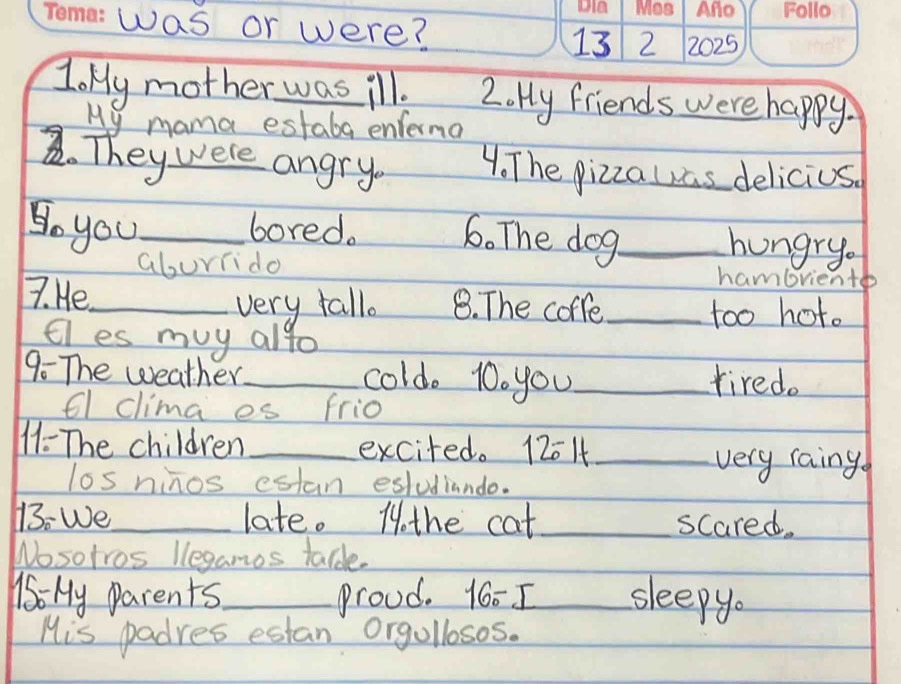 was or were? 13 2 2025 
JoMy mother was ill. 2. Hy friends were happy. 
My mama estaba enferma 
2. Theywere angry 4. The pizzalas delicius 
Doyou_ bored. 6. The dog_ 
hungry 
aburiido hambrient 
7. He_ 8. The coffe_ 
very fallo 
too hot. 
tl es muy alto 
9. The weather_ cold. 10. you_ tired. 
6l clima es frio 
11- The children _excited. 12014 _ 
very raing 
los ninos estan esludiando. 
13: We_ late. 1othe cat _scared. 
Wosotros leganos talde. 
16: My parents._ proud. 16 - I_ sleepy. 
His padres estan orgollosos.