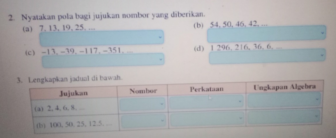 Nyatakan pola bagi jujukan nombor yang diberikan. 
(a) 7. 13, 19, 25, ... (b) 54, 50, 46, 42, ... 
(c) -13, -39. -117, -351. ... (d) 1 296, 216, 36, 6. ...