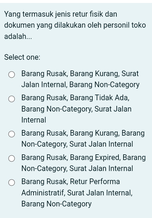 Yang termasuk jenis retur fisik dan
dokumen yang dilakukan oleh personil toko
adalah...
Select one:
Barang Rusak, Barang Kurang, Surat
Jalan Internal, Barang Non-Category
Barang Rusak, Barang Tidak Ada,
Barang Non-Category, Surat Jalan
Internal
Barang Rusak, Barang Kurang, Barang
Non-Category, Surat Jalan Internal
Barang Rusak, Barang Expired, Barang
Non-Category, Surat Jalan Internal
Barang Rusak, Retur Performa
Administratif, Surat Jalan Internal,
Barang Non-Category