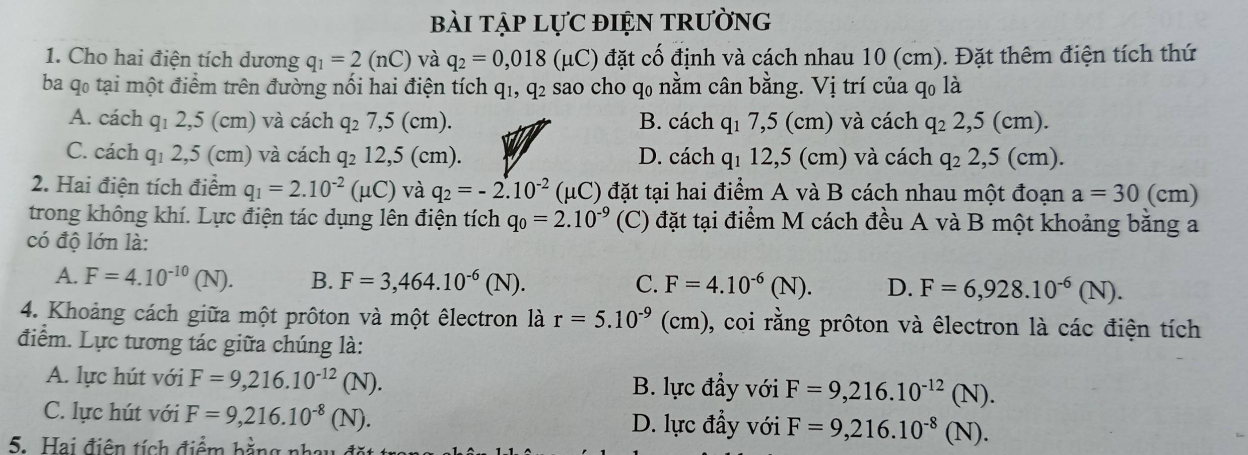 bài tập lựC điệN trường
1. Cho hai điện tích dương q_1=2(nC) và q_2=0,018 (mu C) đặt cố định và cách nhau 10 (cm). Đặt thêm điện tích thứ
ba qo tại một điểm trên đường nối hai điện tích q1, q2 sao cho q0 nằm cân bằng. Vị trí của q0 là
A. cách q₁ 2,5 (cm) và cách q_27,5(cm). B. cách q_17,5(cm ) và cách q_22,5(cm).
C. cách q₁ 2,5 (cm) và cách q_212,5(cm) D. cách q_112,5(cm) ) và cách q_22,5(cm).
2. Hai điện tích điểm q_1=2.10^(-2)(mu C) và q_2=-2.10^(-2) (μC) đặt tại hai điểm A và B cách nhau một đoạn a=30(cm)
trong không khí. Lực điện tác dụng lên điện tích q_0=2.10^(-9) (C) đặt tại điểm M cách đều A và B một khoảng bằng a
có độ lớn là:
A. F=4.10^(-10)(N). B. F=3,464.10^(-6)(N). C. F=4.10^(-6)(N). D. F=6,928.10^(-6)(N).
4. Khoảng cách giữa một prôton và một êlectron là r=5.10^(-9) (cm 0, coi rằng prôton và êlectron là các điện tích
điểm. Lực tương tác giữa chúng là:
A. lực hút với F=9,216.10^(-12)(N). B. lực đầy với F=9,216.10^(-12)(N).
C. lực hút với F=9,216.10^(-8)(N).
D. lực đầy với F=9,216.10^(-8)(N).
5. ai điện tích điểm bằng nhay đặt