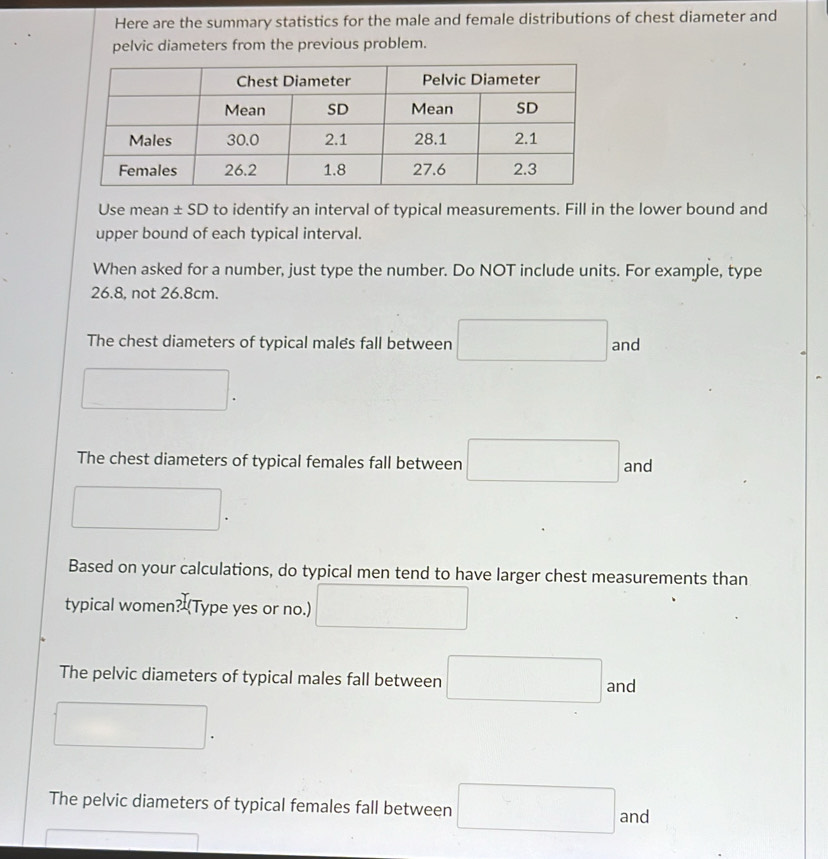 Here are the summary statistics for the male and female distributions of chest diameter and
pelvic diameters from the previous problem.
Use mean ± SD to identify an interval of typical measurements. Fill in the lower bound and
upper bound of each typical interval.
When asked for a number, just type the number. Do NOT include units. For example, type
26.8, not 26.8cm.
The chest diameters of typical males fall between □ and^ □ 
The chest diameters of typical females fall between □ and
□. 
Based on your calculations, do typical men tend to have larger chest measurements than
typical women? (Type yes or no.) □
The pelvic diameters of typical males fall between □ and
The pelvic diameters of typical females fall between □ and
=□