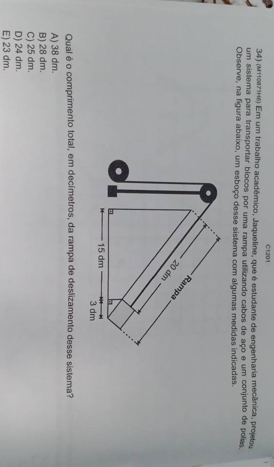 C1201
34) (м110871н6) Em um trabalho acadêmico, Jaqueline, que é estudante de engenharia mecânica, projetou
um sistema para transportar blocos por uma rampa utilizando cabos de aço e um conjunto de polias,
Observe, na figura abaixo, um esboço desse sistema com algumas medidas indicadas.
.
Rampa
20 dm
K 15 dm
3 dm
Qualé o comprimento total, em decímetros, da rampa de deslizamento desse sistema?
A) 38 dm.
B) 28 dm.
C) 25 dm.
D) 24 dm.
E) 23 dm.