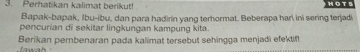 Perhatikan kalimat berikut! HOTS 
Bapak-bapak, Ibu-ibu, dan para hadirin yang terhormat. Beberapa hari ini sering terjadi 
pencurian di sekitar lingkungan kampung kita. 
Berikan pembenaran pada kalimat tersebut sehingga menjadi efektif! 
Jawa h