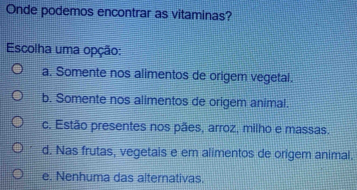 Onde podemos encontrar as vitaminas?
Escolha uma opção:
a. Somente nos alimentos de origem vegetal.
b. Somente nos alimentos de origem animal.
c. Estão presentes nos pães, arroz, milho e massas.
d. Nas frutas, vegetais e em alimentos de origem animal.
e. Nenhuma das alternativas.