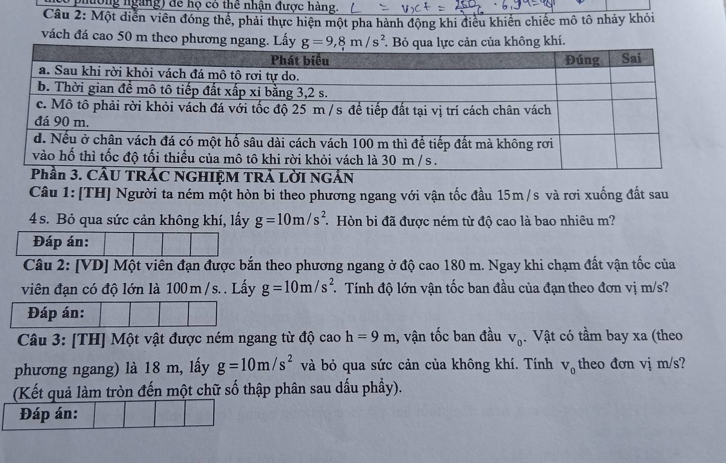 phường ngàng) để họ có thể nhận được hàng.
Câu 2: Một diễn viên đóng thế, phải thực hiện một pha hành động khi điều khiến chiếc mô tô nhảy khỏi
vách đá cao 50 m theo phư
IỆM TRẢ LờI NN
Câu 1: [TH] Người ta ném một hòn bi theo phương ngang với vận tốc đầu 15m/s và rơi xuống đất sau
4 s. Bỏ qua sức cản không khí, lấy g=10m/s^2 * Hòn bi đã được ném từ độ cao là bao nhiêu m?
Đáp án:
Câu 2: [VD] Một viên đạn được bắn theo phương ngang ở độ cao 180 m. Ngay khi chạm đất vận tốc của
viên đạn có độ lớn là 100m /s. . Lấy g=10m/s^2 * Tính độ lớn vận tốc ban đầu của đạn theo đơn vị m/s?
Đáp án:
Câu 3: [TH] Một vật được ném ngang từ độ caoh=9m , vận tốc ban đầu V_0. Vật có tầm bay xa (theo
phương ngang) là 18 m, lấy g=10m/s^2 và bỏ qua sức cản của không khí. Tính V_0 theo đơn vị m/s?
(Kết quả làm tròn đến một chữ số thập phân sau dấu phầy).
Đáp án: