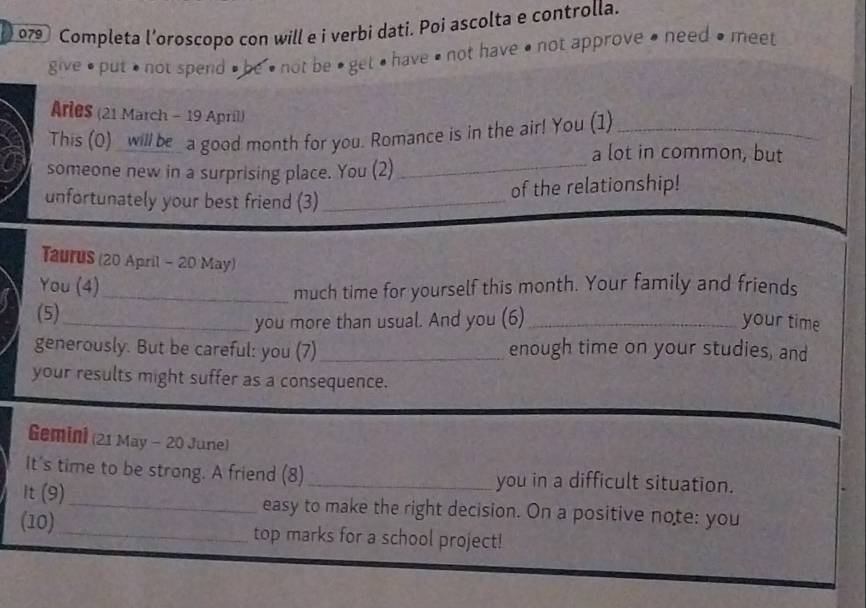 079 Completa l’oroscopo con will e i verbi dati. Poi ascolta e controlla. 
give • put • not spend # be • not be • get • have • not have • not approve • need • meet 
Aries (21 March - 19 April) 
_ 
This (0) _ will be a good month for you. Romance is in the air! You (1)_ 
a lot in common, but 
someone new in a surprising place. You (2) 
unfortunately your best friend (3)_ 
of the relationship! 
Taurus (20 April - 20 May) 
You (4)_ 
much time for yourself this month. Your family and friends 
(5)_ 
you more than usual. And you (6)_ your time 
generously. But be careful: you (7)_ enough time on your studies, and 
your results might suffer as a consequence. 
Gemini (21 May - 20 June) 
It's time to be strong. A friend (8)_ you in a difficult situation. 
It (9)_ easy to make the right decision. On a positive note: you 
(10) _top marks for a school project!