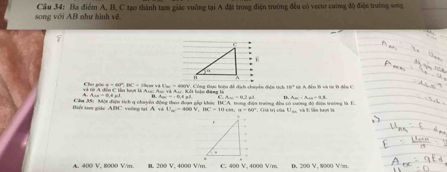 Ba điểm A, B, C tạo thành tam giác vuông tại A đặt trong điện trường đều có vectơ cường độ điện trường song_
song với AB như hình vẽ.
_
E
Cho góc alpha =60°; BC=10cm và U_BC=400V Công thực hiện để dịch chuyển điện tích 10^(-9) từ A đến B và từ B đến C
và từ A đến C lần lượt là Axs; A_BC và A_AC. Kết luận đúng là
A. A_AB=0.4mu J. B. A_BC=-0 4 μJ. C. A_AC=0.2mu J. D. A_BC-A_AB=0,8. 
Câu 35: Một điện tích q chuyển động theo đoạn gắp khúc BCA trong điện trường đều có cường độ điện trường là E.
Biết tam giác ABC vuông tại A và U_BC=400V, BC=10cm a=60°. Giá trị của U_BA và E lần lượt là
A. 400 V, 8000 V/m. B. 200 V, 4000 V/m. C. 400 V, 4000 V/m. D. 200 V, 8000 V/m.