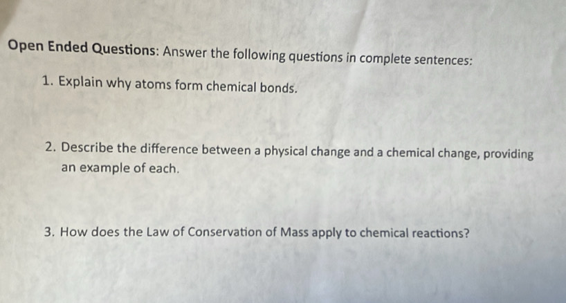 Open Ended Questions: Answer the following questions in complete sentences: 
1. Explain why atoms form chemical bonds. 
2. Describe the difference between a physical change and a chemical change, providing 
an example of each. 
3. How does the Law of Conservation of Mass apply to chemical reactions?