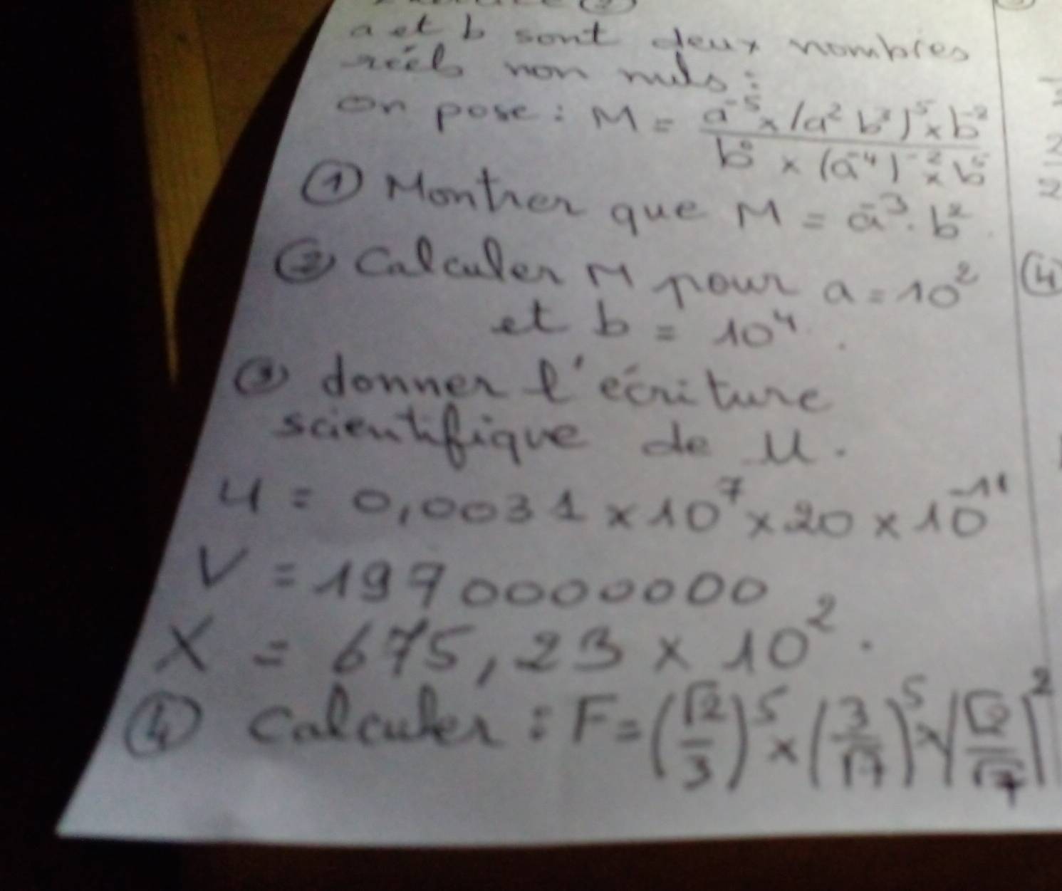 aet b sont dear wombles 
neel won wuls: 
on pose: M=frac a^(-5)* (a^2b^3)^5* b^(-2)b^0* (a^(-4))^-2* b^5
overline 5^P
⑦ Monher que M=a^(-3)· b^2
② Calculer H now a=10^2
H 
et b=10^4
③ donnerf'eciture 
scientfigue de u.
4=0.0031* 10^7* 20* 10^(-11)
V=1970000000
x=675.23* 10^2
④ colculer: F=( sqrt(2)/3 )^5* ( 3/17 )^5*  sqrt(2)/sqrt(7) )^2