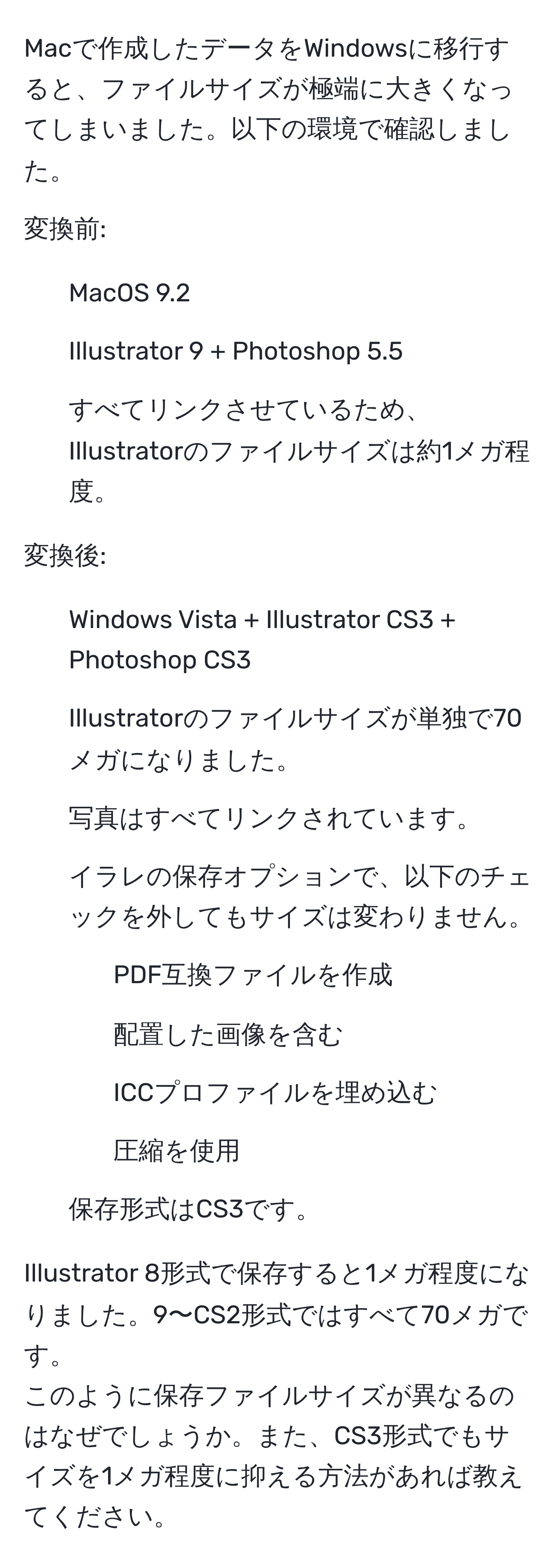 Macで作成したデータをWindowsに移行すると、ファイルサイズが極端に大きくなってしまいました。以下の環境で確認しました。  
   
変換前:  
- MacOS 9.2  
- Illustrator 9 + Photoshop 5.5  
- すべてリンクさせているため、Illustratorのファイルサイズは約1メガ程度。  
   
変換後:  
- Windows Vista + Illustrator CS3 + Photoshop CS3  
- Illustratorのファイルサイズが単独で70メガになりました。  
- 写真はすべてリンクされています。  
- イラレの保存オプションで、以下のチェックを外してもサイズは変わりません。  
- PDF互換ファイルを作成  
- 配置した画像を含む  
- ICCプロファイルを埋め込む  
- 圧縮を使用  
- 保存形式はCS3です。  
   
Illustrator 8形式で保存すると1メガ程度になりました。9〜CS2形式ではすべて70メガです。  
このように保存ファイルサイズが異なるのはなぜでしょうか。また、CS3形式でもサイズを1メガ程度に抑える方法があれば教えてください。