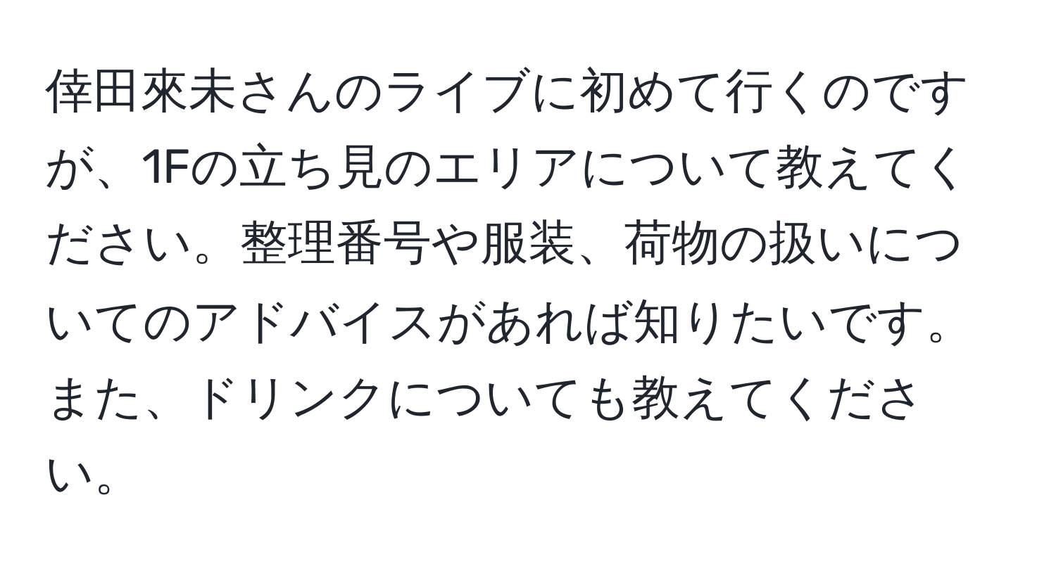 倖田來未さんのライブに初めて行くのですが、1Fの立ち見のエリアについて教えてください。整理番号や服装、荷物の扱いについてのアドバイスがあれば知りたいです。また、ドリンクについても教えてください。