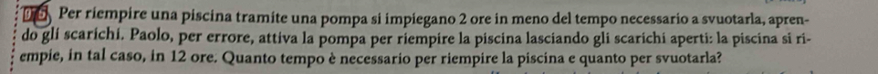 Per riempire una piscina tramite una pompa si impiegano 2 ore in meno del tempo necessario a svuotarla, apren- 
do glí scaríchí. Paolo, per errore, attiva la pompa per riempire la piscina lasciando gli scarichi aperti: la piscina si ri- 
empie, in tal caso, in 12 ore. Quanto tempo è necessario per riempire la piscina e quanto per svuotarla?