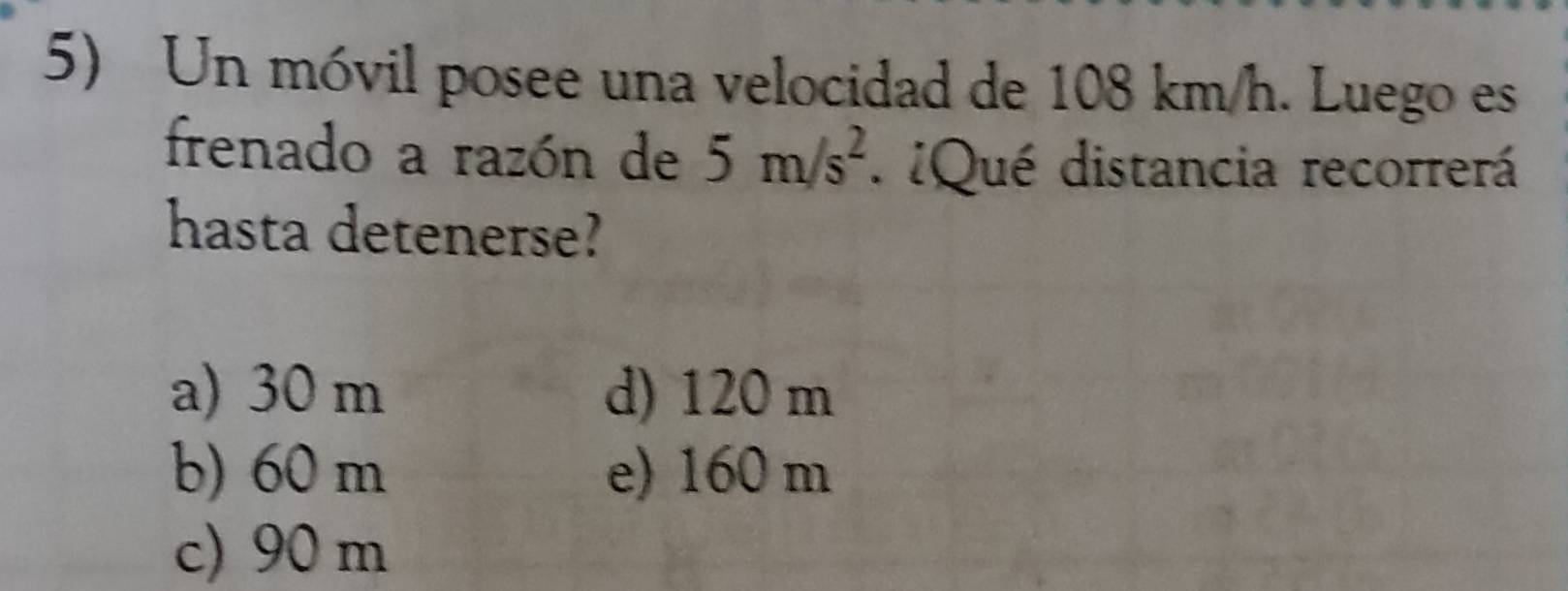 Un móvil posee una velocidad de 108 km/h. Luego es
frenado a razón de 5m/s^2. ¿Qué distancia recorrerá
hasta detenerse?
a) 30 m d) 120 m
b) 60 m e) 160 m
c) 90 m