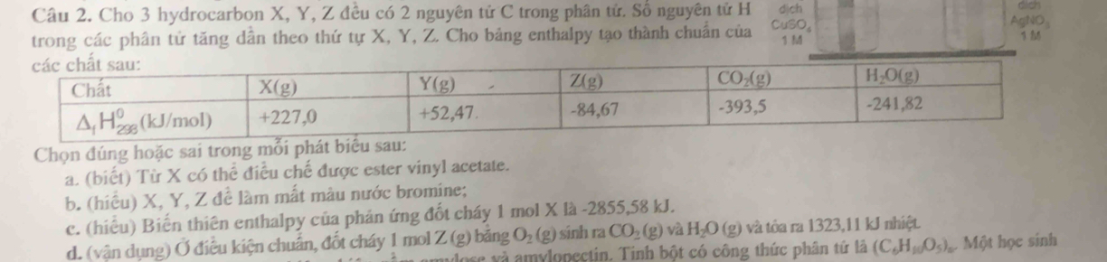 Cho 3 hydrocarbon X, Y, Z đều có 2 nguyên tử C trong phân tử. Số nguyên tử H dịch
dich
AgNO_3
trong các phân tử tăng dân theo thứ tự X, Y, Z. Cho bảng enthalpy tạo thành chuẩn của CuSO_4 1  1 
Chọn đúng hoặc sai trong mỗi phát biểu sau:
a. (biết) Từ X có thể điều chế được ester vinyl acetate.
b. (hiều) X, Y, Z để làm mất màu nước bromine;
c. (hiếu) Biến thiên enthalpy của phản ứng đốt cháy 1 mol X là -2855,58 kJ.
d. (vận dụng) Ở điều kiện chuẩn, đốt cháy 1 mol Z (g) băng O_2(g) sinh ra CO_2(g) và H_2O(g) và tôa ra 1323,11 kJ nhiệt.
lose và amylopectin. Tinh bột có công thức phân tứ là (C_6H_10O_5) ộ Một học sinh