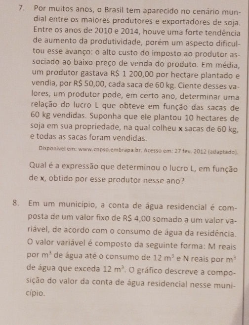 Por muitos anos, o Brasil tem aparecido no cenário mun- 
dial entre os maiores produtores e exportadores de soja. 
Entre os anos de 2010 e 2014, houve uma forte tendência 
de aumento da produtividade, porém um aspecto dificul- 
tou esse avanço: o alto custo do imposto ao produtor as- 
sociado ao baixo preço de venda do produto. Em média, 
um produtor gastava R$ 1 200,00 por hectare plantado e 
vendia, por R$ 50,00, cada saca de 60 kg. Ciente desses va- 
lores, um produtor pode, em certo ano, determinar uma 
relação do lucro L que obteve em função das sacas de
60 kg vendidas. Suponha que ele plantou 10 hectares de 
soja em sua propriedade, na qual colheu x sacas de 60 kg, 
e todas as sacas foram vendidas. 
Disponível em: www.cnpso.embrapa.br. Acesso em: 27 fev. 2012 (adaptado). 
Qual é a expressão que determinou o lucro L, em função 
de x, obtido por esse produtor nesse ano? 
8. Em um município, a conta de água residencial é com- 
posta de um valor fixo de R$ 4,00 somado a um valor va- 
riável, de acordo com o consumo de água da residência. 
O valor variável é composto da seguinte forma: M reais 
por m^3 de água até o consumo de 12m^3 e N reais por m^3
de água que exceda 12m^3. O gráfico descreve a compo- 
sição do valor da conta de água residencial nesse muni- 
cípio.