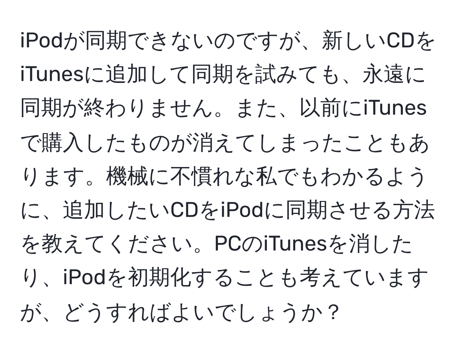 iPodが同期できないのですが、新しいCDをiTunesに追加して同期を試みても、永遠に同期が終わりません。また、以前にiTunesで購入したものが消えてしまったこともあります。機械に不慣れな私でもわかるように、追加したいCDをiPodに同期させる方法を教えてください。PCのiTunesを消したり、iPodを初期化することも考えていますが、どうすればよいでしょうか？