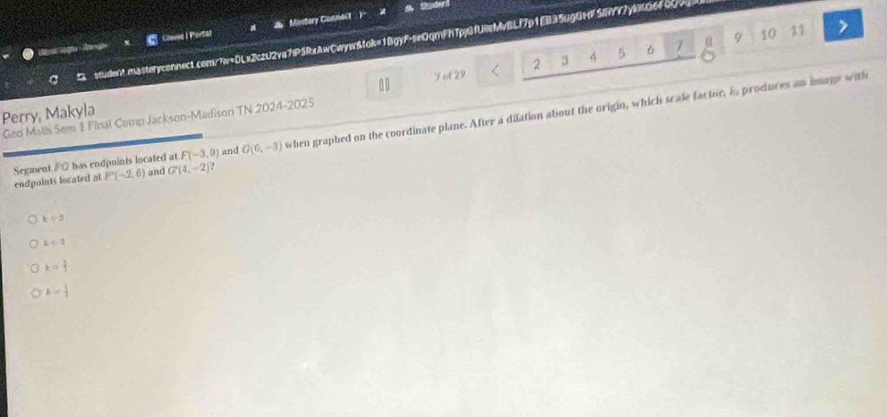 Student
( ogu i Clmels I Plortar Mastery Conneif
a
student.masteryconnect.com/?w=DLx2czU2va7iP5RxAwCwyw&tok=1BgyF-seDqmFh7pjGfUeMvBLf7p1EB35ugGMF5YY7y8Q6f00>
3 4 5 6 7 8 9 10 11
1
Perry, Makyla 2
Geo Math Sem 1 Final Comp Jackson-Madison TN 2024-2025 7 of 29
endpoints located at Segment FG has endpuints located at F(-3,9) and G(6,-3) when graphed on the coordinate plane. After a dilation about the origin, which scale factor, i produces an anage with
P(-2,6) and G'(4,-2)
kapprox 3
k<2</tex>
k= 1/5 
k= 1/2 