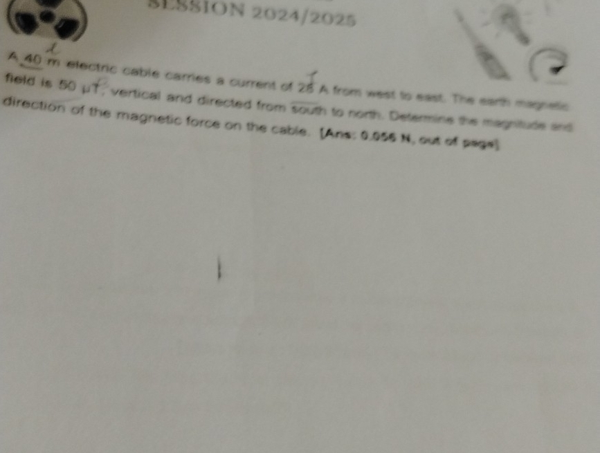 SESSION 2024/2025 
A 40 m electric cable carries a current of 25 A from west to east. The earth magnetic 
field is 50 μT, vertical and directed from ex-2 h to north. Determine the magnitude and 
direction of the magnetic force on the cable. [Ans: 0.055 N, out of page]