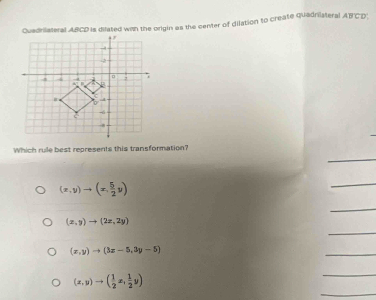 Quadrilateral ABCD is dilated with the origin as the center of dilation to create quadrilateral ABCD
Which rule best represents this transformation?
(x,y)to (x, 5/2 y)
(x,y)to (2x,2y)
(x,y)to (3x-5,3y-5)
(x,y)to ( 1/2 x, 1/2 y)