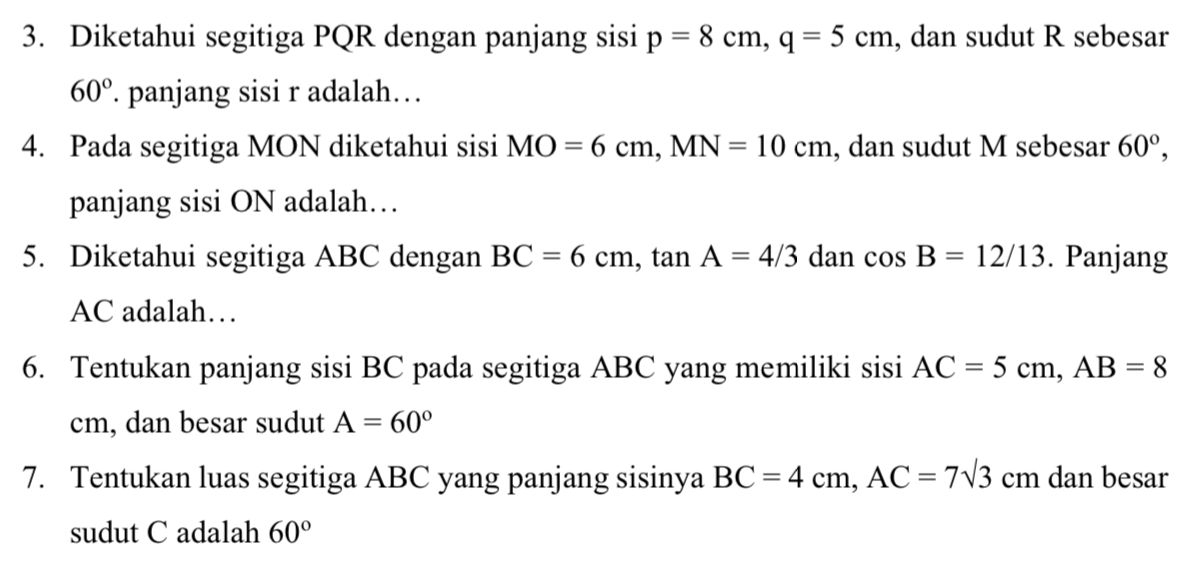 Diketahui segitiga PQR dengan panjang sisi p=8cm, q=5cm , dan sudut R sebesar
60°. panjang sisi r adalah… 
4. Pada segitiga MON diketahui sisi MO=6cm, MN=10cm , dan sudut M sebesar 60°, 
panjang sisi ON adalah… 
5. Diketahui segitiga ABC dengan BC=6cm, tan A=4/3 dan cos B=12/13. Panjang
AC adalah… 
6. Tentukan panjang sisi BC pada segitiga ABC yang memiliki sisi AC=5cm, AB=8
cm, dan besar sudut A=60°
7. Tentukan luas segitiga ABC yang panjang sisinya BC=4cm, AC=7sqrt(3)cm dan besar 
sudut C adalah 60°