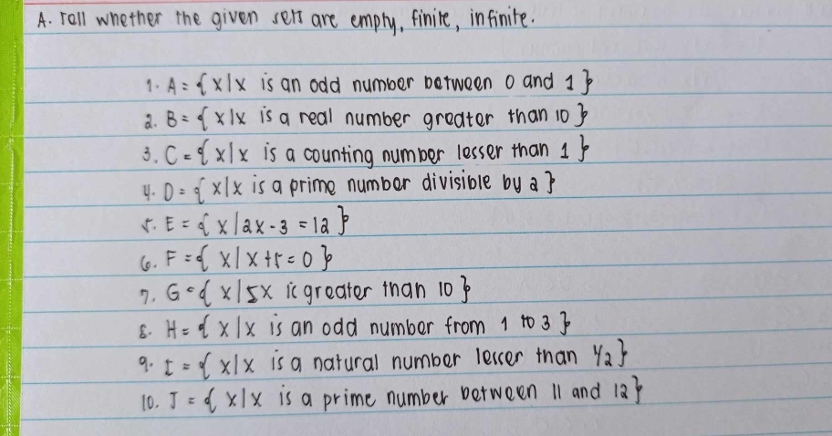 rall whether the given sets are emply, finire, infinite. 
1. A= x|x is an odd number between 0an 1
a. B= x|xisareal number greater than 10
3. C= x|x is a counting number lesser than 1
4. D= x|x is a prime number divisible by a 
5. E= x|2x-3=12
6. F= x|x+5=0
7. G·  x|5x ic greater than 10
8. H= x|x is an odd number from 1to3
9. I= x|x is a natural number letcer than y_2
10. J= x|x is a prime number between 11 and 12