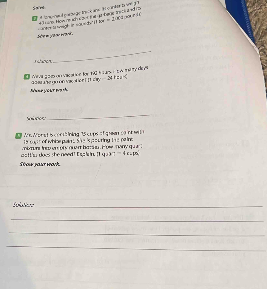 Solve. 
A long-haul garbage truck and its contents weigh
40 tons. How much does the garbage truck and its 
contents weigh in pounds? (1 ton =2,000 pounds) 
Show your work. 
Solution: 
_ 
Neva goes on vacation for 192 hours. How many days
does she go on vacation? (1 day =24 hours) 
Show your work. 
Solution: 
_ 
5 Ms. Monet is combining 15 cups of green paint with
15 cups of white paint. She is pouring the paint 
mixture into empty quart bottles. How many quart 
bottles does she need? Explain. (1 quart =4 cups) 
Show your work. 
Solution:_ 
_ 
_ 
_