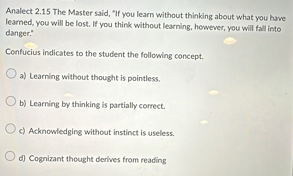 Analect 2.15 The Master said, “If you learn without thinking about what you have
learned, you will be lost. If you think without learning, however, you will fall into
danger."
Confucius indicates to the student the following concept.
a) Learning without thought is pointless.
b) Learning by thinking is partially correct.
c) Acknowledging without instinct is useless.
d) Cognizant thought derives from reading