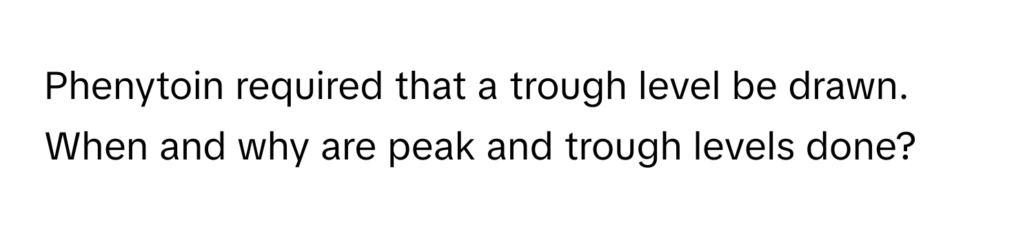Phenytoin required that a trough level be drawn. When and why are peak and trough levels done?