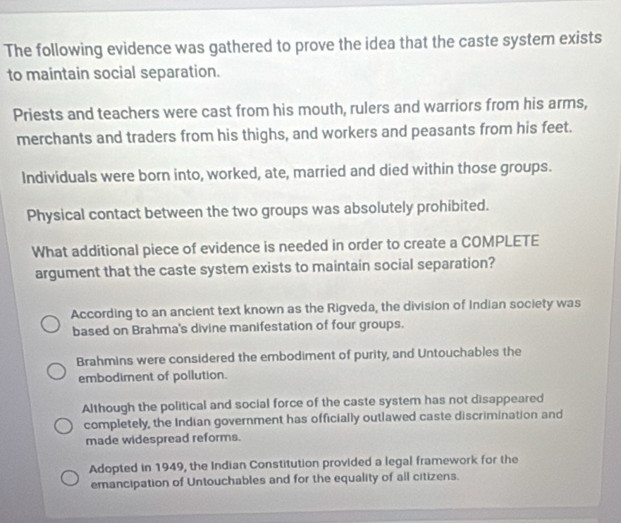 The following evidence was gathered to prove the idea that the caste system exists
to maintain social separation.
Priests and teachers were cast from his mouth, rulers and warriors from his arms,
merchants and traders from his thighs, and workers and peasants from his feet.
Individuals were born into, worked, ate, married and died within those groups.
Physical contact between the two groups was absolutely prohibited.
What additional piece of evidence is needed in order to create a COMPLETE
argument that the caste system exists to maintain social separation?
According to an ancient text known as the Rigveda, the division of Indian society was
based on Brahma's divine manifestation of four groups.
Brahmins were considered the embodiment of purity, and Untouchables the
embodiment of pollution.
Although the political and social force of the caste system has not disappeared
completely, the Indian government has officially outlawed caste discrimination and
made widespread reforms.
Adopted in 1949, the Indian Constitution provided a legal framework for the
emancipation of Untouchables and for the equality of all citizens.