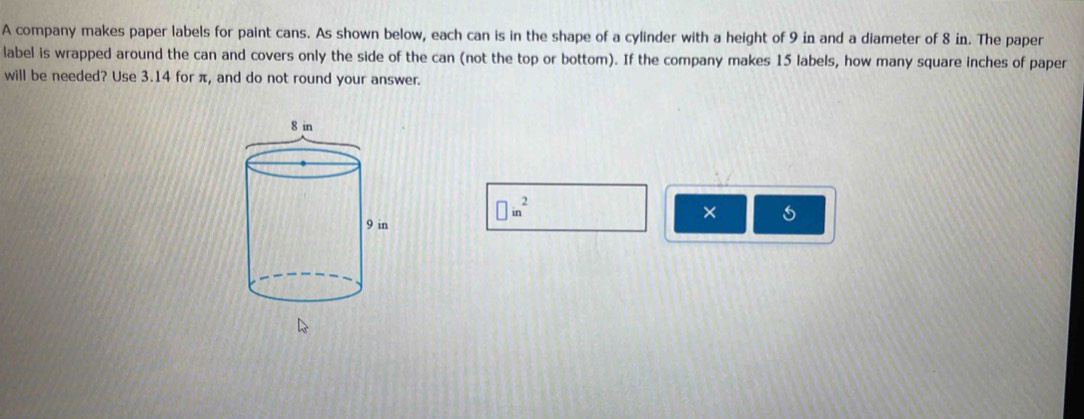 A company makes paper labels for paint cans. As shown below, each can is in the shape of a cylinder with a height of 9 in and a diameter of 8 in. The paper 
label is wrapped around the can and covers only the side of the can (not the top or bottom). If the company makes 15 labels, how many square inches of paper 
will be needed? Use 3.14 for π, and do not round your answer. 
● in² ×