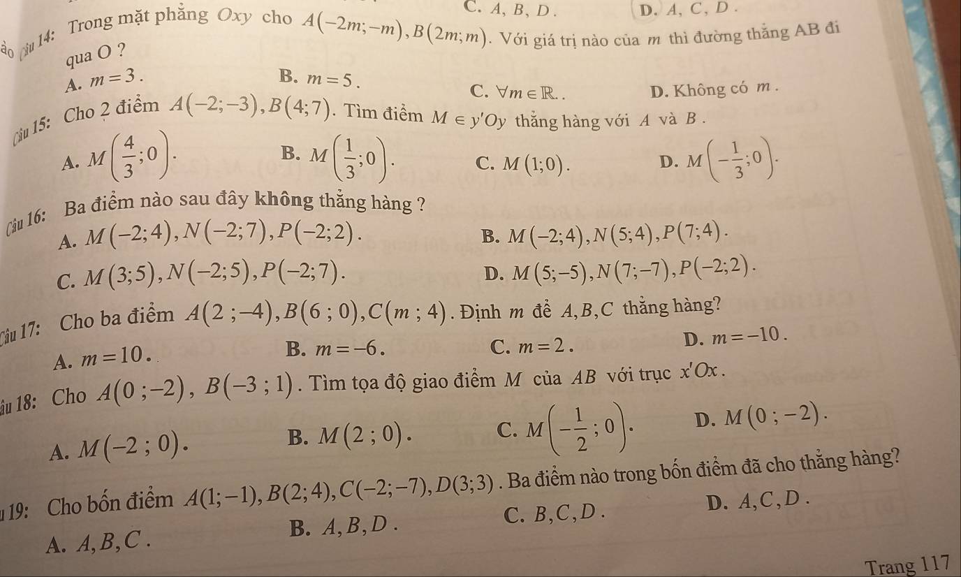 ciu 14: Trong mặt phẳng Oxy cho
C. A, B、 D . D. A, C, D .
A(-2m;-m),B(2m;m).  Với giá trị nào của m thì đường thắng AB đi
qua O ?
B.
A. m=3. m=5.
C. forall m∈ R.. D. Không có m .
Cậu 15: Cho 2 điểm
A(-2;-3),B(4;7). Tìm điểm M∈ y'Oy thắng hàng với A và B .
B.
A. M( 4/3 ;0). M( 1/3 ;0). M(- 1/3 ;0).
C. M(1;0). D.
(iu 16: Ba điểm nào sau đây không thắng hàng ?
B.
A. M(-2;4),N(-2;7),P(-2;2). M(-2;4),N(5;4),P(7;4).
D.
C. M(3;5),N(-2;5),P(-2;7). M(5;-5),N(7;-7),P(-2;2).
Ciu 17: Cho ba điểm
A(2;-4),B(6;0),C(m;4). Định m đề A,B,C thắng hàng?
A. m=10.
B. m=-6. C. m=2.
D. m=-10.
u 18: Cho A(0;-2),B(-3;1). Tìm tọa độ giao điểm M của AB với trục x'Ox.
A. M(-2;0). M(2;0). C. M(- 1/2 ;0). D. M(0;-2).
B.
19: Cho bốn điểm A(1;-1),B(2;4),C(-2;-7),D(3;3). Ba điểm nào trong bốn điểm đã cho thằng hàng?
C. B,C,D .
A. A,B,C . B. A,B,D . D. A,C,D .
Trang 117