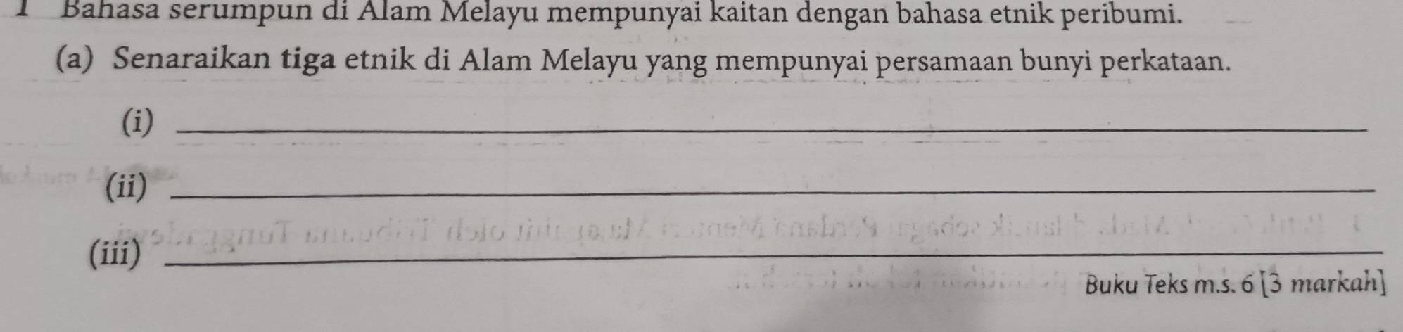 Bahasa serumpun di Alam Melayu mempunyai kaitan dengan bahasa etnik peribumi. 
(a) Senaraikan tiga etnik di Alam Melayu yang mempunyai persamaan bunyi perkataan. 
(i)_ 
(ii)_ 
(iii)_ 
Buku Teks m.s. 6 [3 markah]