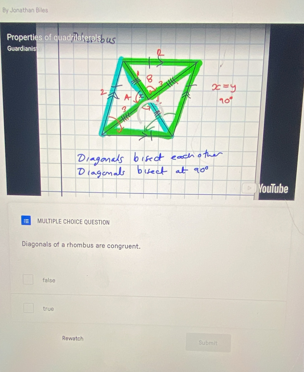 By Jonathan Biles
Properties of quadr
Guardianis
YouTube
MULTIPLE CHOICE QUESTION
Diagonals of a rhombus are congruent.
false
true
Rewatch Submit