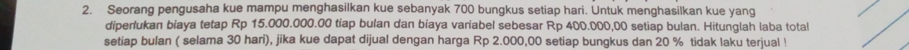 Seorang pengusaha kue mampu menghasilkan kue sebanyak 700 bungkus setiap hari. Untuk menghasilkan kue yang 
diperlukan biaya tetap Rp 15.000.000.00 tiap bulan dan biaya variabel sebesar Rp 400.000,00 setiap bulan. Hitunglah laba total 
setiap bulan ( selama 30 hari), jika kue dapat dijual dengan harga Rp 2.000,00 setiap bungkus dan 20 % tidak laku terjual !