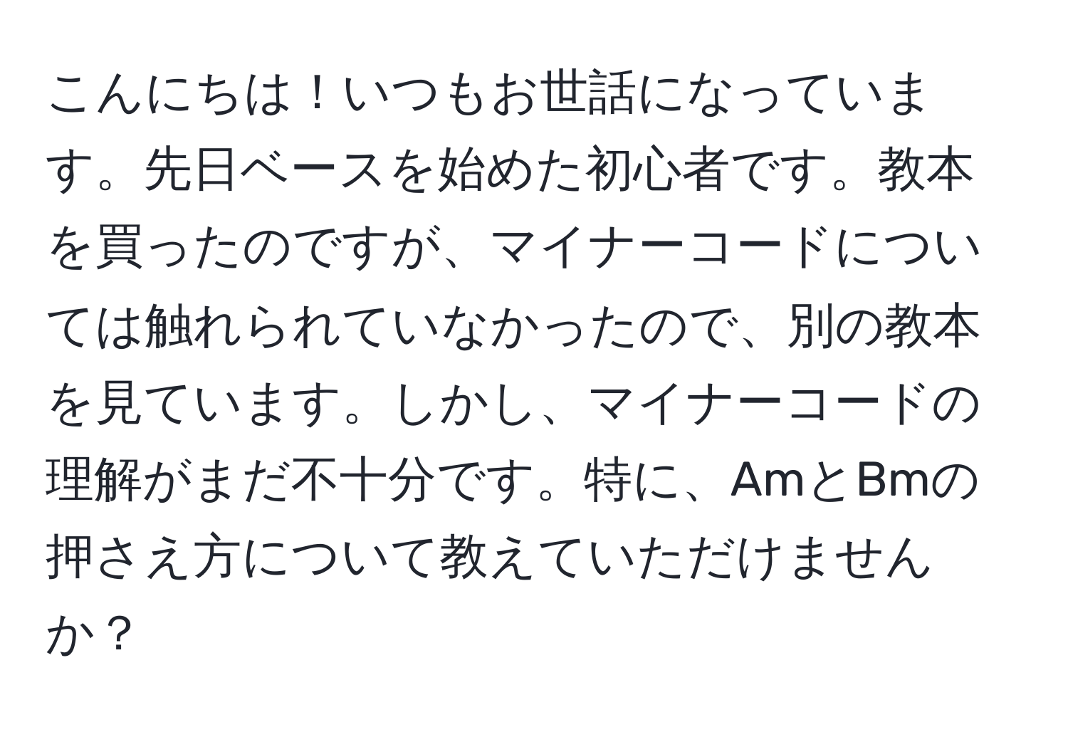 こんにちは！いつもお世話になっています。先日ベースを始めた初心者です。教本を買ったのですが、マイナーコードについては触れられていなかったので、別の教本を見ています。しかし、マイナーコードの理解がまだ不十分です。特に、AmとBmの押さえ方について教えていただけませんか？