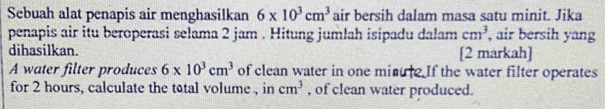 Sebuah alat penapis air menghasilkan 6* 10^3cm^3 air bersih dalam masa satu minit. Jika 
penapis air itu beroperasi selama 2 jam. Hitung jumlah isipadu dalam cm^3 , air bersih yang 
dihasilkan. [2 markah] 
A water filter produces 6* 10^3cm^3 of clean water in one minue If the water filter operates 
for 2 hours, calculate the total volume , in cm^3 , of clean water produced.