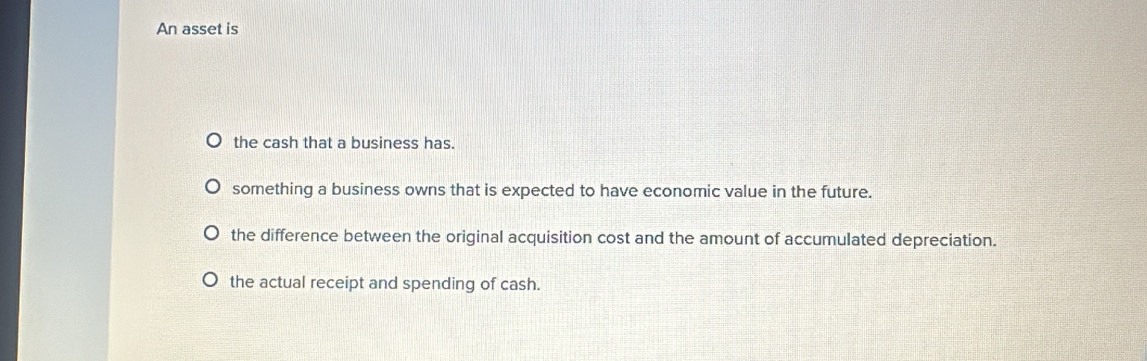 An asset is
the cash that a business has.
something a business owns that is expected to have economic value in the future.
the difference between the original acquisition cost and the amount of accumulated depreciation.
the actual receipt and spending of cash.