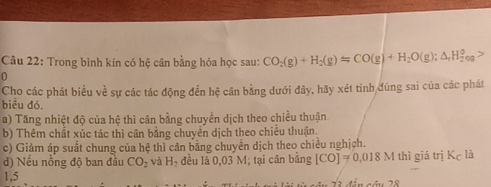 Trong bình kín có hệ cân bằng hóa học sau: CO_2(g)+H_2(g)Longleftrightarrow CO(g)+H_2O(g);△ _rH_2^(o
0
Cho các phát biểu về sự các tác động đến hệ cân bằng dưới đây, hãy xét tinh đúng sai của các phát
biểu đó.
a) Tăng nhiệt độ của hệ thì cân bằng chuyển dịch theo chiều thuận
b) Thêm chất xúc tác thì cân bằng chuyển dịch theo chiều thuận.
c) Giảm áp suất chung của hệ thì cân bằng chuyển dịch theo chiều nghịch.
d) Nếu nồng độ ban đầu CO_2) và H_2 đều là 0,03 M; tại cân bằng [CO]=0,018M thì giá trị Kc là
1,5
ận 23 đần câu 28