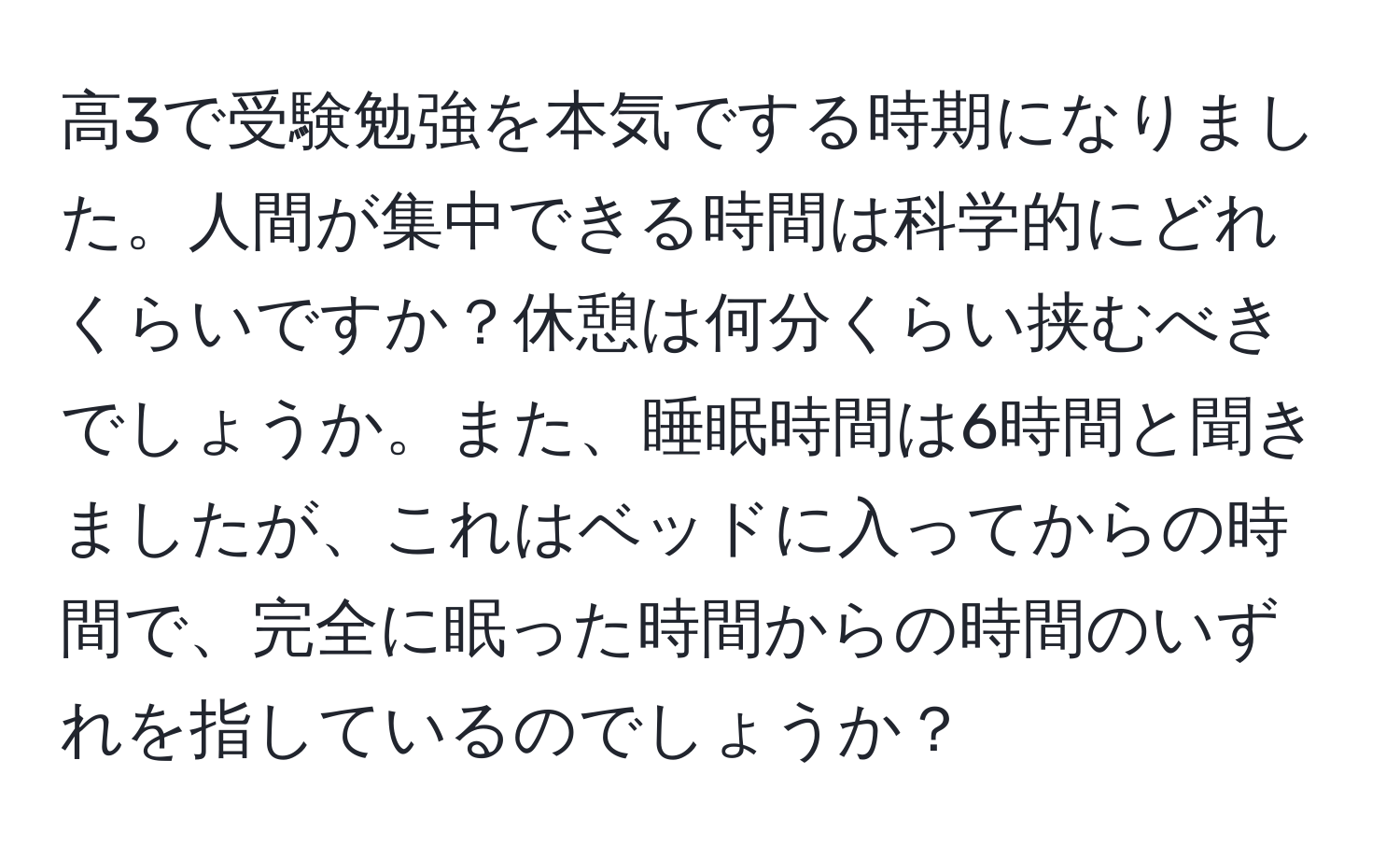 高3で受験勉強を本気でする時期になりました。人間が集中できる時間は科学的にどれくらいですか？休憩は何分くらい挟むべきでしょうか。また、睡眠時間は6時間と聞きましたが、これはベッドに入ってからの時間で、完全に眠った時間からの時間のいずれを指しているのでしょうか？