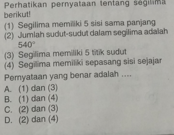 Perhatikan pernyataan tentang segılıma
berikut!
(1) Segilima memiliki 5 sisi sama panjang
(2) Jumlah sudut-sudut dalam segilima adalah
540°
(3) Segilima memiliki 5 titik sudut
(4) Segilima memiliki sepasang sisi sejajar
Pernyataan yang benar adalah ....
A. (1) dan (3)
B. (1) dan (4)
C. (2) dan (3)
D. (2) dan (4)